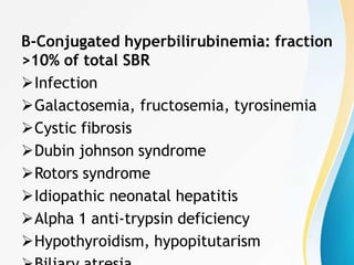 B-Conjugated hyperbilirubinemia: fraction
>10% of total SBR
Infection
Galactosemia, fructosemia, tyrosinemia
Cystic fibrosis
Dubin johnson syndrome
Rotors syndrome
Idiopathic neonatal hepatitis
Alpha 1 anti-trypsin deficiency
Hypothyroidism, hypopitutarism
 