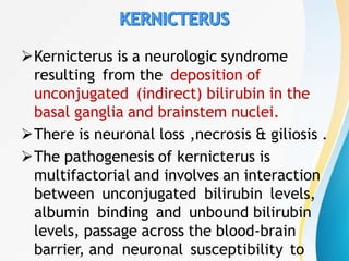Kernicterus is a neurologic syndrome
resulting from the deposition of
unconjugated (indirect) bilirubin in the
basal ganglia and brainstem nuclei.
There is neuronal loss ,necrosis & giliosis .
The pathogenesis of kernicterus is
multifactorial and involves an interaction
between unconjugated bilirubin levels,
albumin binding and unbound bilirubin
levels, passage across the blood-brain
barrier, and neuronal susceptibility to
 