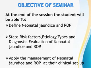 At the end of the session the student will
be able To:
Define Neonatal jaundice and ROP
State Risk factors,Etiology,Types and
Diagnostic Evaluation of Neonatal
jaundice and ROP
.
Apply the management of Neonatal
jaundice and ROP at their clinical set-up
 