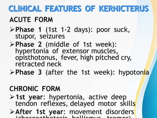 ACUTE FORM
Phase 1 (1st 1-2 days): poor suck,
stupor, seizures
Phase 2 (middle of 1st week):
hypertonia of extensor muscles,
opisthotonus, fever, high pitched cry,
retracted neck
Phase 3 (after the 1st week): hypotonia
CHRONIC FORM
1st year: hypertonia, active deep
tendon reflexes, delayed motor skills
After 1st year: movement disorders
 