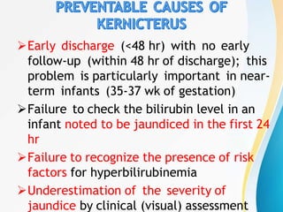 Early discharge (<48 hr) with no early
follow-up (within 48 hr of discharge); this
problem is particularly important in near-
term infants (35-37 wk of gestation)
Failure to check the bilirubin level in an
infant noted to be jaundiced in the first 24
hr
Failure to recognize the presence of risk
factors for hyperbilirubinemia
Underestimation of the severity of
jaundice by clinical (visual) assessment
 