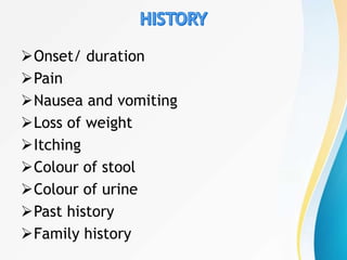 Onset/ duration
Pain
Nausea and vomiting
Loss of weight
Itching
Colour of stool
Colour of urine
Past history
Family history
 