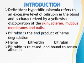 Definition: Hyperbilirubinemia refers to
an excessive level of bilirubin in the blood
and is characterized by a yellowish
discoloration of the skin, sclerae, mucous
membranes and nails.
Bilirubin is the end product of heme
degradation
Heme biliverdin bilirubin
Bilirubin is released and bound to serum
albumin
 