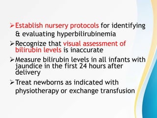 Establish nursery protocols for identifying
& evaluating hyperbilirubinemia
Recognize that visual assessment of
bilirubin levels is inaccurate
Measure bilirubin levels in all infants with
jaundice in the first 24 hours after
delivery
Treat newborns as indicated with
physiotherapy or exchange transfusion
 