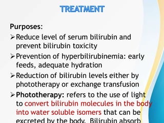 Purposes:
Reduce level of serum bilirubin and
prevent bilirubin toxicity
Prevention of hyperbilirubinemia: early
feeds, adequate hydration
Reduction of bilirubin levels either by
phototherapy or exchange transfusion
Phototherapy: refers to the use of light
to convert bilirubin molecules in the body
into water soluble isomers that can be
 