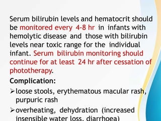 Serum bilirubin levels and hematocrit should
be monitored every 4-8 hr in infants with
hemolytic disease and those with bilirubin
levels near toxic range for the individual
infant. Serum bilirubin monitoring should
continue for at least 24 hr after cessation of
phototherapy.
Complication:
loose stools, erythematous macular rash,
purpuric rash
overheating, dehydration (increased
 