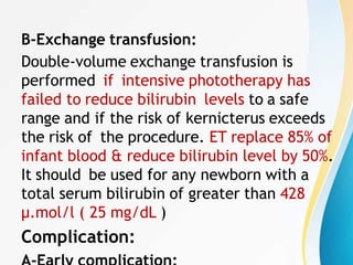 B-Exchange transfusion:
Double-volume exchange transfusion is
performed if intensive phototherapy has
failed to reduce bilirubin levels to a safe
range and if the risk of kernicterus exceeds
the risk of the procedure. ET replace 85% of
infant blood & reduce bilirubin level by 50%.
It should be used for any newborn with a
total serum bilirubin of greater than 428
μ.mol/l ( 25 mg/dL )
Complication:
 