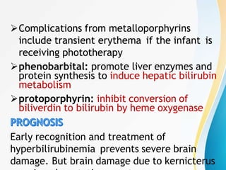 Complications from metalloporphyrins
include transient erythema if the infant is
receiving phototherapy
phenobarbital: promote liver enzymes and
protein synthesis to induce hepatic bilirubin
metabolism
protoporphyrin: inhibit conversion of
biliverdin to bilirubin by heme oxygenase
Early recognition and treatment of
hyperbilirubinemia prevents severe brain
damage. But brain damage due to kernicterus
 