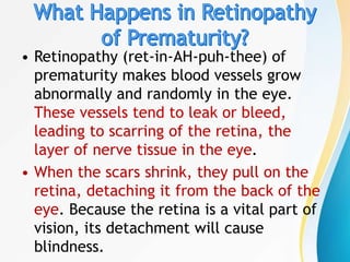 • Retinopathy (ret-in-AH-puh-thee) of
prematurity makes blood vessels grow
abnormally and randomly in the eye.
These vessels tend to leak or bleed,
leading to scarring of the retina, the
layer of nerve tissue in the eye.
• When the scars shrink, they pull on the
retina, detaching it from the back of the
eye. Because the retina is a vital part of
vision, its detachment will cause
blindness.
 
