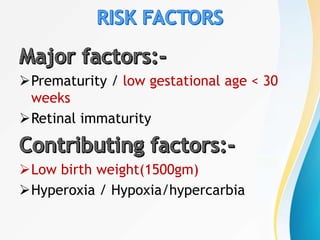 Prematurity / low gestational age < 30
weeks
Retinal immaturity
Low birth weight(1500gm)
Hyperoxia / Hypoxia/hypercarbia
 