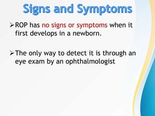 ROP has no signs or symptoms when it
first develops in a newborn.
The only way to detect it is through an
eye exam by an ophthalmologist
 