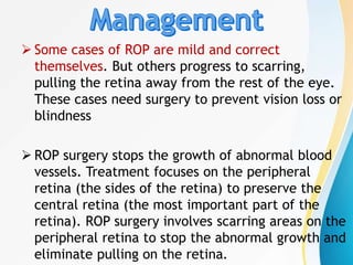  Some cases of ROP are mild and correct
themselves. But others progress to scarring,
pulling the retina away from the rest of the eye.
These cases need surgery to prevent vision loss or
blindness
 ROP surgery stops the growth of abnormal blood
vessels. Treatment focuses on the peripheral
retina (the sides of the retina) to preserve the
central retina (the most important part of the
retina). ROP surgery involves scarring areas on the
peripheral retina to stop the abnormal growth and
eliminate pulling on the retina.
 