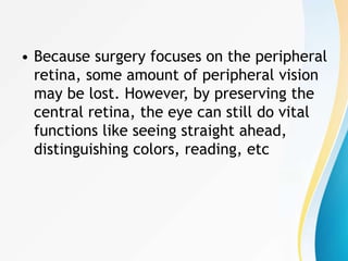 • Because surgery focuses on the peripheral
retina, some amount of peripheral vision
may be lost. However, by preserving the
central retina, the eye can still do vital
functions like seeing straight ahead,
distinguishing colors, reading, etc
 