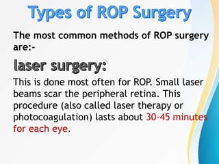 The most common methods of ROP surgery
are:-
This is done most often for ROP. Small laser
beams scar the peripheral retina. This
procedure (also called laser therapy or
photocoagulation) lasts about 30–45 minutes
for each eye.
 