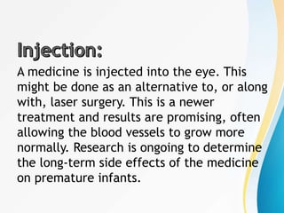 A medicine is injected into the eye. This
might be done as an alternative to, or along
with, laser surgery. This is a newer
treatment and results are promising, often
allowing the blood vessels to grow more
normally. Research is ongoing to determine
the long-term side effects of the medicine
on premature infants.
 