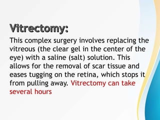 This complex surgery involves replacing the
vitreous (the clear gel in the center of the
eye) with a saline (salt) solution. This
allows for the removal of scar tissue and
eases tugging on the retina, which stops it
from pulling away. Vitrectomy can take
several hours
 