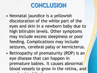 • Neonatal jaundice is a yellowish
discoloration of the white part of the
eyes and skin in a newborn baby due to
high bilirubin levels. Other symptoms
may include excess sleepiness or poor
feeding. Complications may include
seizures, cerebral palsy or kernicterus.
• Retinopathy of prematurity (ROP) is an
eye disease that can happen in
premature babies. It causes abnormal
blood vessels to grow in the retina, and
 