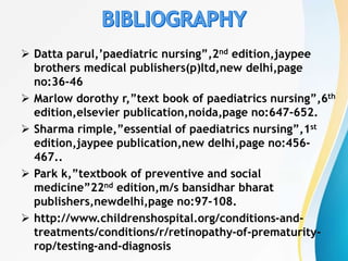  Datta parul,’paediatric nursing”,2nd edition,jaypee
brothers medical publishers(p)ltd,new delhi,page
no:36-46
 Marlow dorothy r,”text book of paediatrics nursing”,6th
edition,elsevier publication,noida,page no:647-652.
 Sharma rimple,”essential of paediatrics nursing”,1st
edition,jaypee publication,new delhi,page no:456-
467..
 Park k,”textbook of preventive and social
medicine”22nd edition,m/s bansidhar bharat
publishers,newdelhi,page no:97-108.
 http://www.childrenshospital.org/conditions-and-
treatments/conditions/r/retinopathy-of-prematurity-
rop/testing-and-diagnosis
 