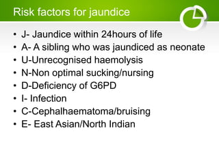 Risk factors for jaundice
• J- Jaundice within 24hours of life
• A- A sibling who was jaundiced as neonate
• U-Unrecognised haemolysis
• N-Non optimal sucking/nursing
• D-Deficiency of G6PD
• I- Infection
• C-Cephalhaematoma/bruising
• E- East Asian/North Indian
 