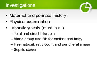 investigations
• Maternal and perinatal history
• Physical examination
• Laboratory tests (must in all)
– Total and direct bilurubin
– Blood group and Rh for mother and baby
– Haematocrit, retic count and peripheral smear
– Sepsis screen
 