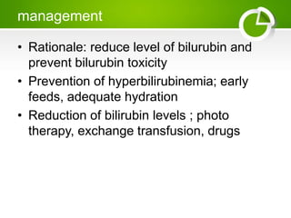management
• Rationale: reduce level of bilurubin and
prevent bilurubin toxicity
• Prevention of hyperbilirubinemia; early
feeds, adequate hydration
• Reduction of bilirubin levels ; photo
therapy, exchange transfusion, drugs
 