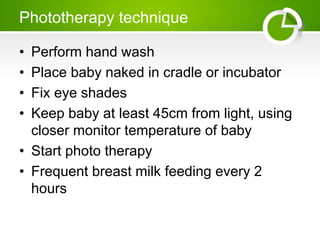 Phototherapy technique
• Perform hand wash
• Place baby naked in cradle or incubator
• Fix eye shades
• Keep baby at least 45cm from light, using
closer monitor temperature of baby
• Start photo therapy
• Frequent breast milk feeding every 2
hours
 