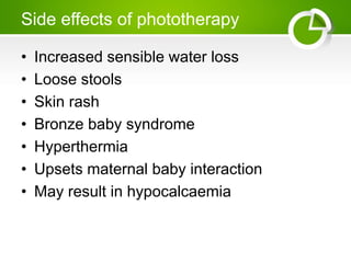 Side effects of phototherapy
• Increased sensible water loss
• Loose stools
• Skin rash
• Bronze baby syndrome
• Hyperthermia
• Upsets maternal baby interaction
• May result in hypocalcaemia
 