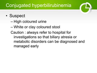 Conjugated hyperbilirubinemia
• Suspect
– High coloured urine
– White or clay coloured stool
Caution : always refer to hospital for
investigations so that biliary atresia or
metabolic disorders can be diagnosed and
managed early
 