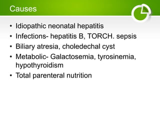 Causes
• Idiopathic neonatal hepatitis
• Infections- hepatitis B, TORCH. sepsis
• Biliary atresia, choledechal cyst
• Metabolic- Galactosemia, tyrosinemia,
hypothyroidism
• Total parenteral nutrition
 