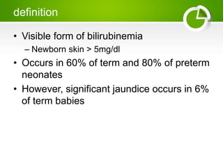 definition
• Visible form of bilirubinemia
– Newborn skin > 5mg/dl
• Occurs in 60% of term and 80% of preterm
neonates
• However, significant jaundice occurs in 6%
of term babies
 
