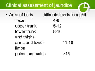 Clinical assessment of jaundice
• Area of body bilirubin levels in mg/dl
face 4-8
upper trunk 5-12
lower trunk 8-16
and thighs
arms and lower 11-18
limbs
palms and soles >15
 