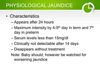 PHYSIOLOGICAL JAUNDICE
• Characteristics
– Appears after 24 hours
– Maximum intensity by 4-5th day in term and 7th
day in preterm
– Serum levels less than 15mg/dl
– Clinically not detectable after 14 days
– Disappears without treatment
Note: Baby should, however be watched for
worsening jaundice
 