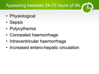Appearing between 24-72 hours of life
• Physiological
• Sepsis
• Polycythemia
• Concealed haemorrhage
• Intraventricular haemorrhage
• Increased entero-hepatic circulation
 