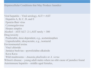 Jaundice
Hepatocellular Conditions that May Produce Jaundice
Viral hepatitis – Viral serology, ALT>=AST
Hepatitis A, B, C, D, and E
Epstein-Barr virus
Cytomegalovirus
Herpes simplex
Alcohol – AST/ALT -2:1,AST rarely > 300
Drug toxicity
Predictable, dose-dependent, e.g., acetaminophen
Unpredictable, idosyncratic, e.g., isoniazid
Environmental toxins
Vinyl chloride
Jamaica bush tea—pyrrolizidine alkaloids
Kava Kava
Wild mushrooms—Amanita phalloides or A. verna
Wilson's disease – young adult males where no othr cause of jaundice found
Autoimmune hepatitis – middle aged females,
 