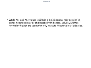 Jaundice
• While ALT and AST values less than 8 times normal may be seen in
either hepatocellular or cholestatic liver disease, values 25 times
normal or higher are seen primarily in acute hepatocellular diseases.
 