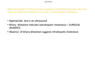 Jaundice
When the pattern of the liver tests suggests a cholestatic disorder, the next
step is to determine whether it is intra- or extrahepatic cholestasis
• Appropriate test is an ultrasound
• Biliary dilatation indicates extrahepatic cholestasis – SURGICAL
JAUNDICE
• Absence of biliary dilatation suggests intrahepatic cholestasis
 