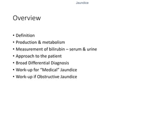Jaundice
Overview
• Definition
• Production & metabolism
• Measurement of bilirubin – serum & urine
• Approach to the patient
• Broad Differential Diagnosis
• Work-up for “Medical” Jaundice
• Work-up if Obstructive Jaundice
 