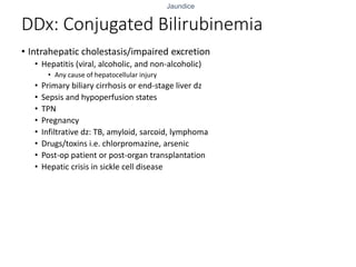 Jaundice
DDx: Conjugated Bilirubinemia
• Intrahepatic cholestasis/impaired excretion
• Hepatitis (viral, alcoholic, and non-alcoholic)
• Any cause of hepatocellular injury
• Primary biliary cirrhosis or end-stage liver dz
• Sepsis and hypoperfusion states
• TPN
• Pregnancy
• Infiltrative dz: TB, amyloid, sarcoid, lymphoma
• Drugs/toxins i.e. chlorpromazine, arsenic
• Post-op patient or post-organ transplantation
• Hepatic crisis in sickle cell disease
 
