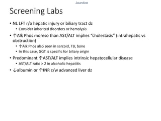 Jaundice
Screening Labs
• NL LFT r/o hepatic injury or biliary tract dz
• Consider inherited disorders or hemolysis
• ↑Alk Phos moreso than AST/ALT implies “cholestasis” (intrahepatic vs
obstruction)
• ↑Alk Phos also seen in sarcoid, TB, bone
• In this case, GGT is specific for biliary origin
• Predominant ↑AST/ALT implies intrinsic hepatocellular disease
• AST/ALT ratio > 2 in alcoholic hepatitis
• ↓albumin or ↑INR c/w advanced liver dz
 
