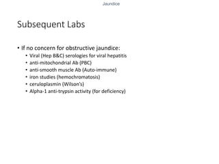 Jaundice
Subsequent Labs
• If no concern for obstructive jaundice:
• Viral (Hep B&C) serologies for viral hepatitis
• anti-mitochondrial Ab (PBC)
• anti-smooth muscle Ab (Auto-immune)
• iron studies (hemochromatosis)
• ceruloplasmin (Wilson’s)
• Alpha-1 anti-trypsin activity (for deficiency)
 