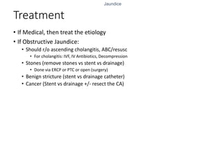 Jaundice
Treatment
• If Medical, then treat the etiology
• If Obstructive Jaundice:
• Should r/o ascending cholangitis, ABC/resusc
• For cholangitis: IVF, IV Antibiotics, Decompression
• Stones (remove stones vs stent vs drainage)
• Done via ERCP or PTC or open (surgery)
• Benign stricture (stent vs drainage catheter)
• Cancer (Stent vs drainage +/- resect the CA)
 