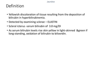Jaundice
Definition
• Yellowish discoloration of tissue resulting from the deposition of
bilirubin in hyperbilirubinemia.
• Detected by examining sclerae – ELASTIN
• Scleral icterus -serum bilirubin of 3.0 mg/Dl
• As serum bilirubin levels rise skin yellow in light-skinned &green if
long-standing, oxidation of bilirubin to biliverdin.
 