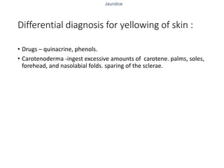 Jaundice
Differential diagnosis for yellowing of skin :
• Drugs – quinacrine, phenols.
• Carotenoderma -ingest excessive amounts of carotene. palms, soles,
forehead, and nasolabial folds. sparing of the sclerae.
 