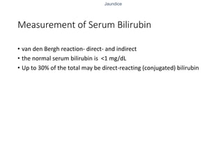 Jaundice
Measurement of Serum Bilirubin
• van den Bergh reaction- direct- and indirect
• the normal serum bilirubin is <1 mg/dL
• Up to 30% of the total may be direct-reacting (conjugated) bilirubin
 