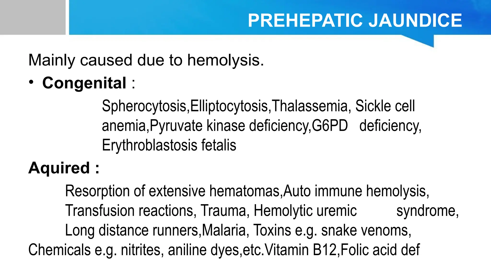 PREHEPATIC JAUNDICE
Mainly caused due to hemolysis.
• Congenital :
Spherocytosis,Elliptocytosis,Thalassemia, Sickle cell
anemia,Pyruvate kinase deficiency,G6PD deficiency,
Erythroblastosis fetalis
Aquired :
Resorption of extensive hematomas,Auto immune hemolysis,
Transfusion reactions, Trauma, Hemolytic uremic syndrome,
Long distance runners,Malaria, Toxins e.g. snake venoms,
Chemicals e.g. nitrites, aniline dyes,etc.Vitamin B12,Folic acid def
 
