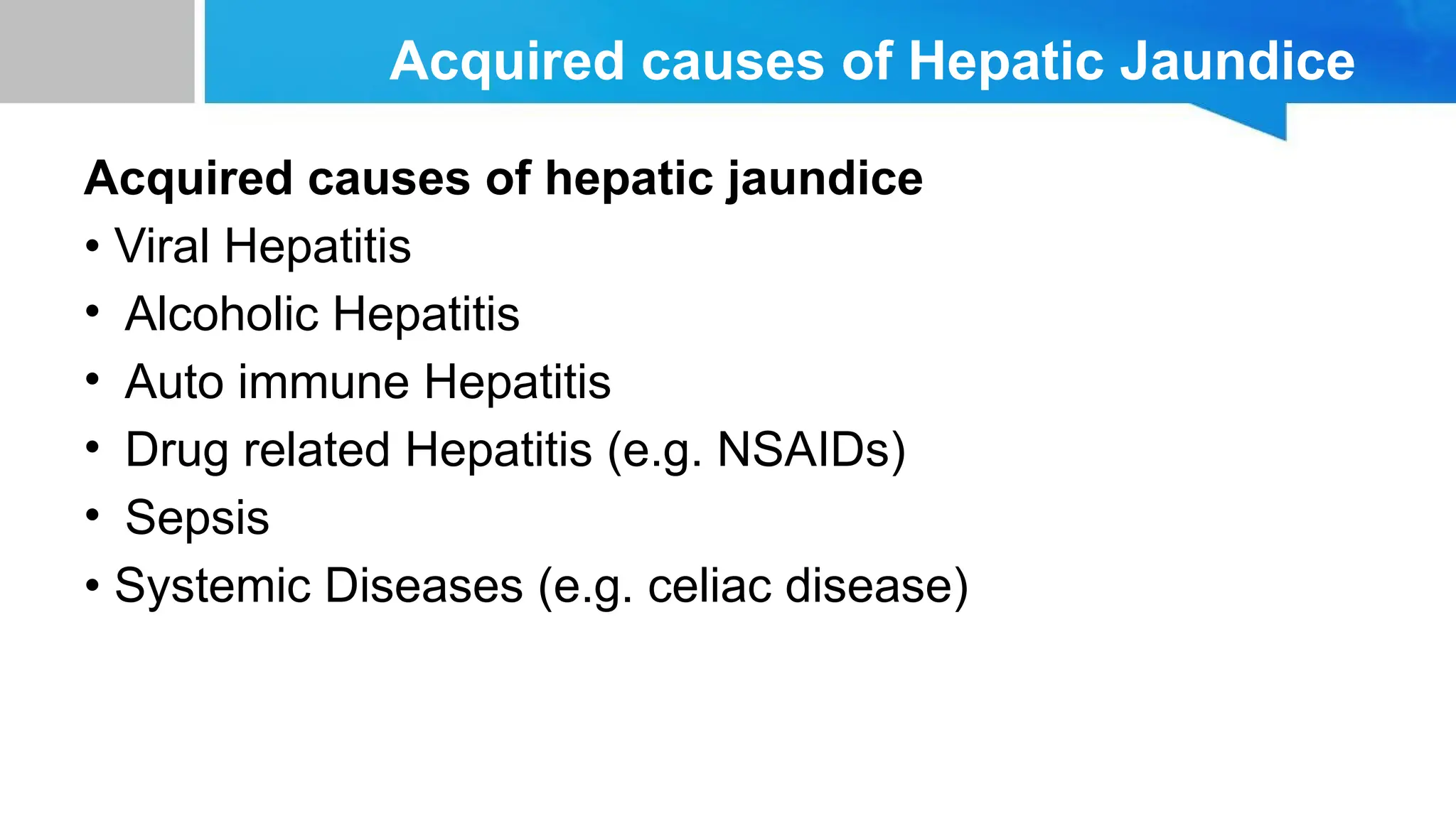 Acquired causes of Hepatic Jaundice
Acquired causes of hepatic jaundice
• Viral Hepatitis
• Alcoholic Hepatitis
• Auto immune Hepatitis
• Drug related Hepatitis (e.g. NSAIDs)
• Sepsis
• Systemic Diseases (e.g. celiac disease)
 