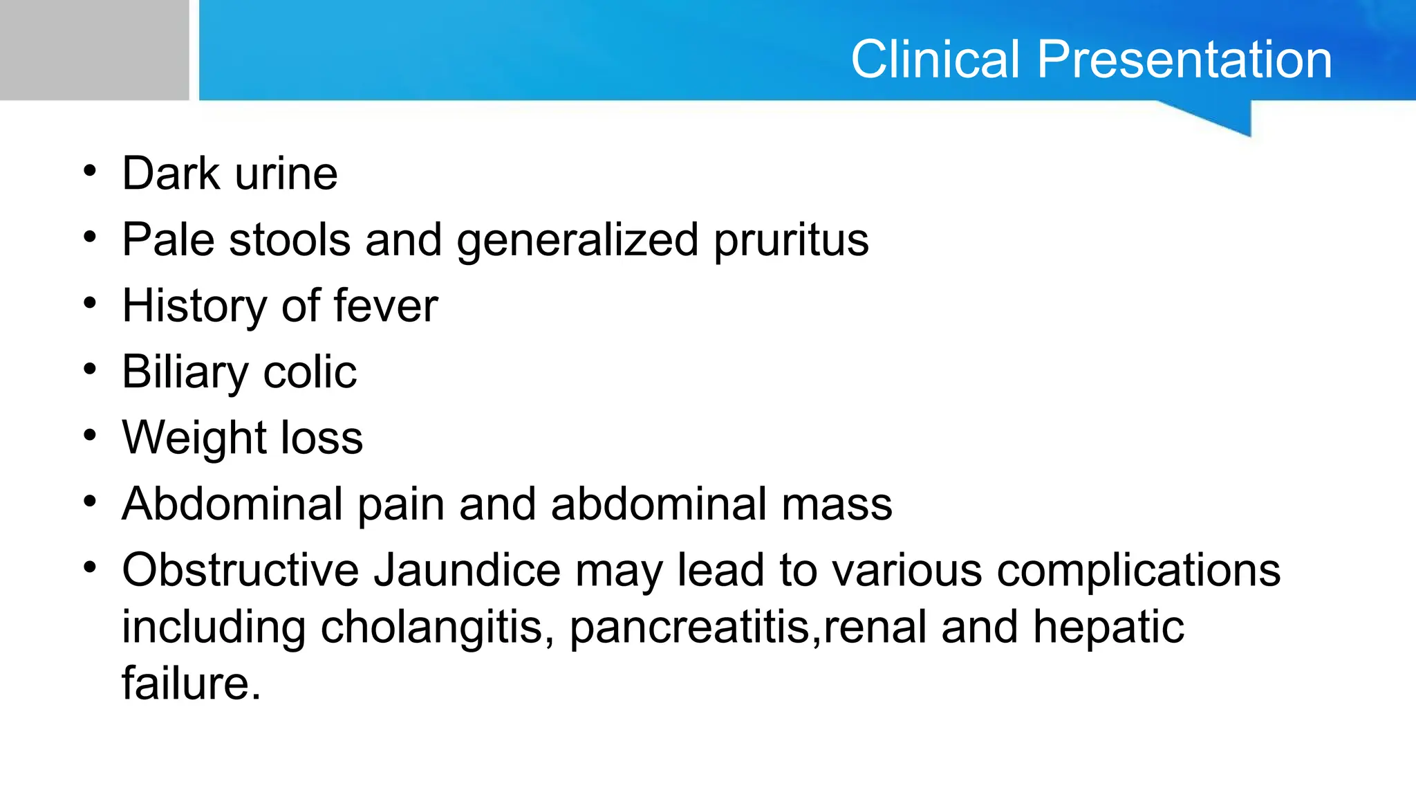 Clinical Presentation
• Dark urine
• Pale stools and generalized pruritus
• History of fever
• Biliary colic
• Weight loss
• Abdominal pain and abdominal mass
• Obstructive Jaundice may lead to various complications
including cholangitis, pancreatitis,renal and hepatic
failure.
 