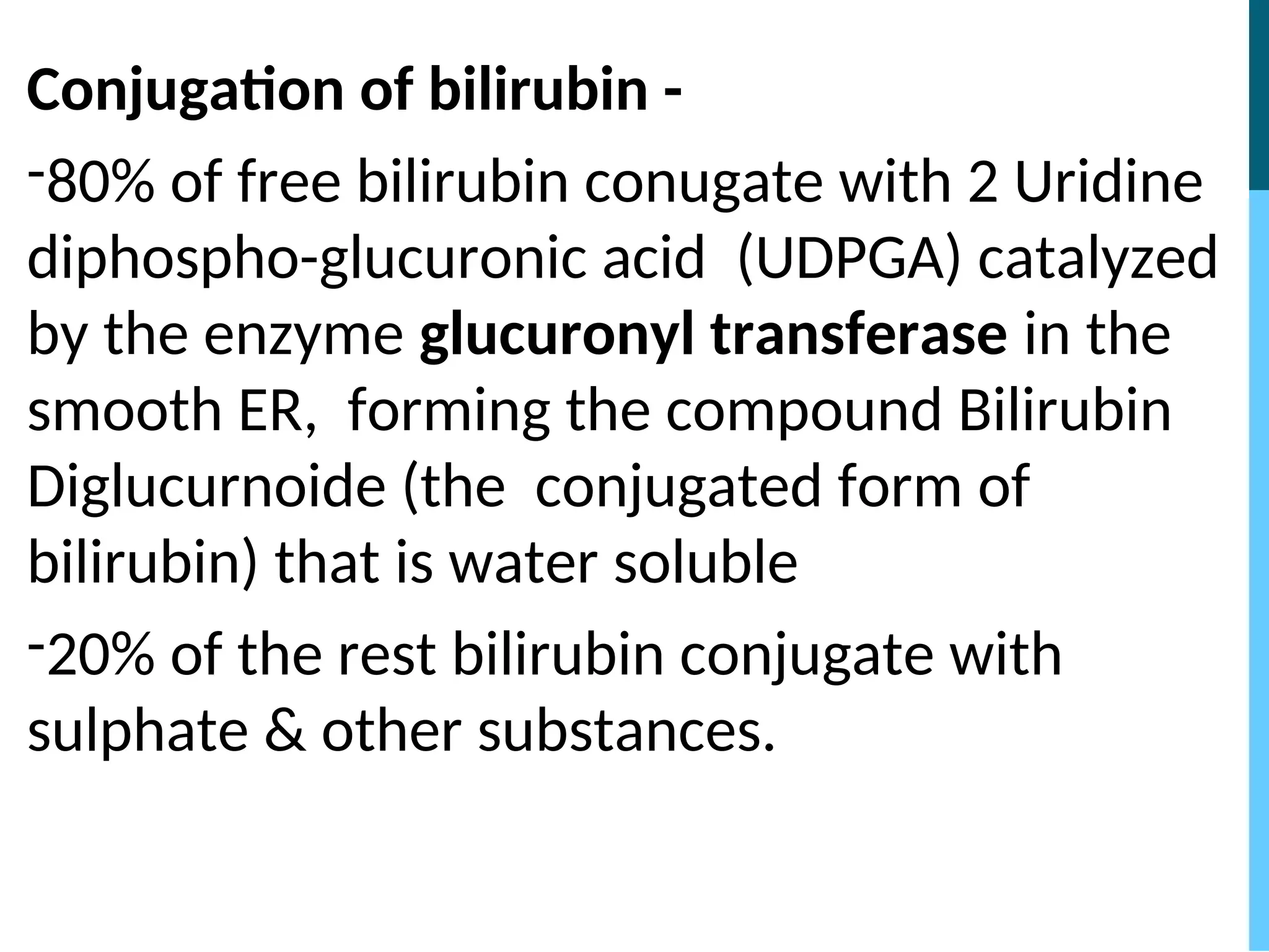 Conjugation of bilirubin -
-80% of free bilirubin conugate with 2 Uridine
diphospho-glucuronic acid (UDPGA) catalyzed
by the enzyme glucuronyl transferase in the
smooth ER, forming the compound Bilirubin
Diglucurnoide (the conjugated form of
bilirubin) that is water soluble
-20% of the rest bilirubin conjugate with
sulphate & other substances.
 