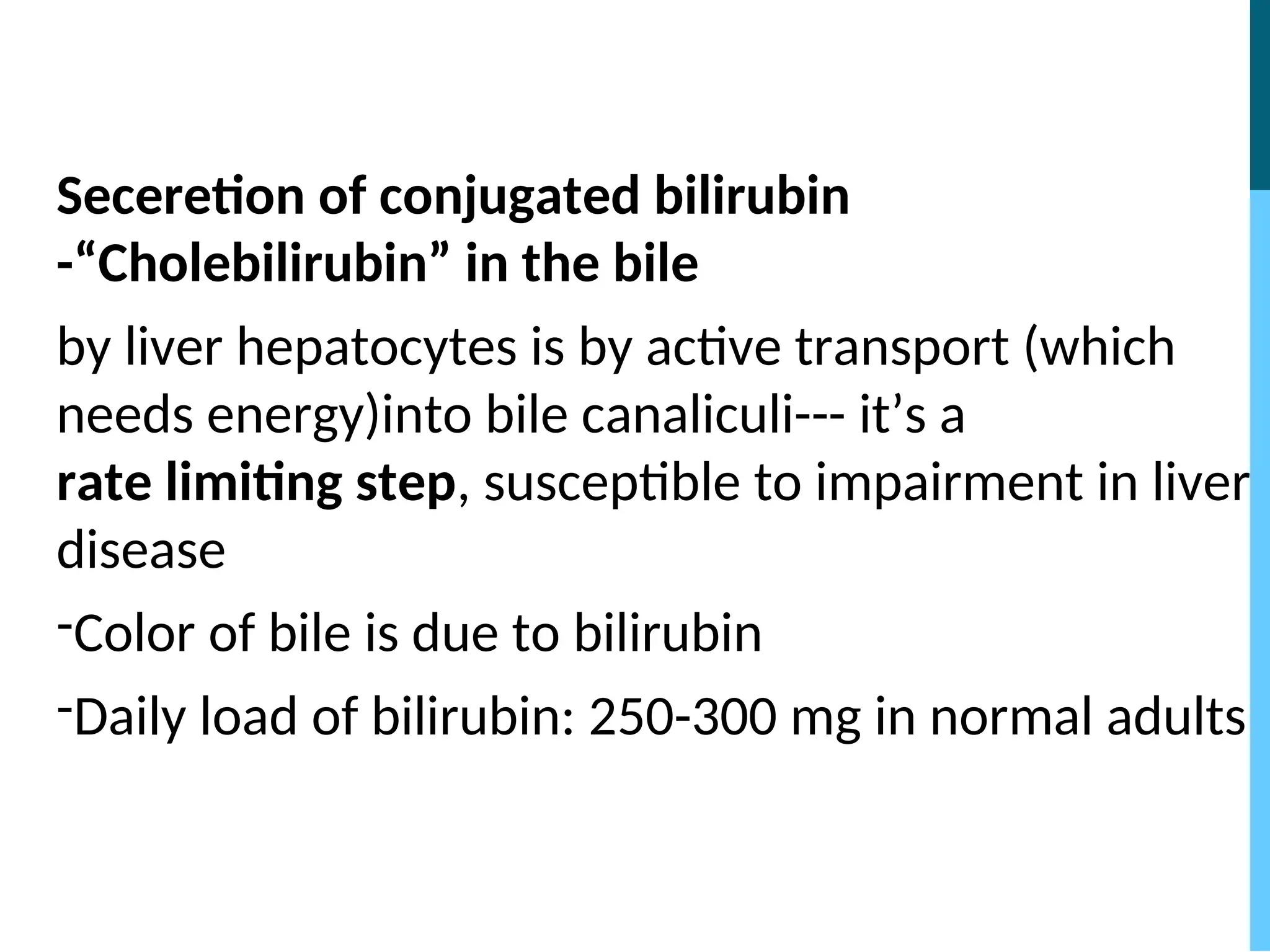 Seceretion of conjugated bilirubin
-“Cholebilirubin” in the bile
by liver hepatocytes is by active transport (which
needs energy)into bile canaliculi--- it’s a
rate limiting step, susceptible to impairment in liver
disease
-Color of bile is due to bilirubin
-Daily load of bilirubin: 250-300 mg in normal adults
 