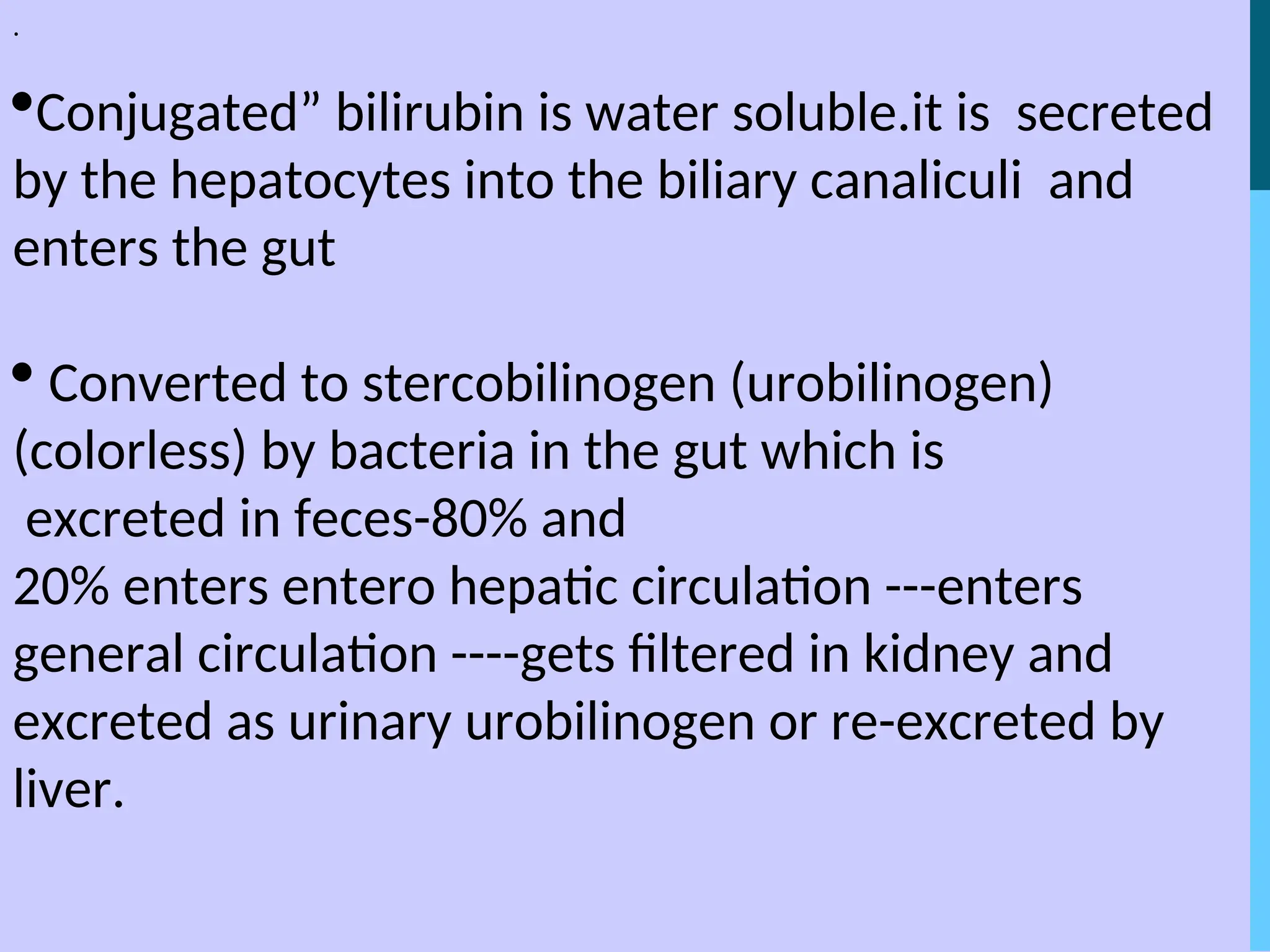 .
Conjugated” bilirubin is water soluble.it is secreted
by the hepatocytes into the biliary canaliculi and
enters the gut
 Converted to stercobilinogen (urobilinogen)
(colorless) by bacteria in the gut which is
excreted in feces-80% and
20% enters entero hepatic circulation ---enters
general circulation ----gets filtered in kidney and
excreted as urinary urobilinogen or re-excreted by
liver.
 